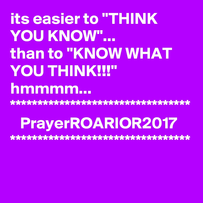 its easier to "THINK YOU KNOW"...
than to "KNOW WHAT YOU THINK!!!"
hmmmm...
*********************************
   PrayerROARIOR2017
*********************************