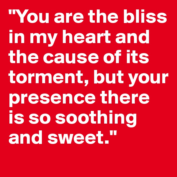 "You are the bliss in my heart and the cause of its torment, but your presence there is so soothing and sweet."