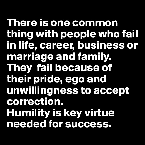 
There is one common thing with people who fail in life, career, business or marriage and family. 
They  fail because of their pride, ego and unwillingness to accept correction. 
Humility is key virtue needed for success.