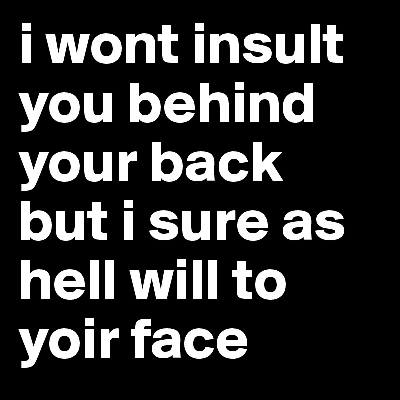 i wont insult you behind your back 
but i sure as hell will to yoir face