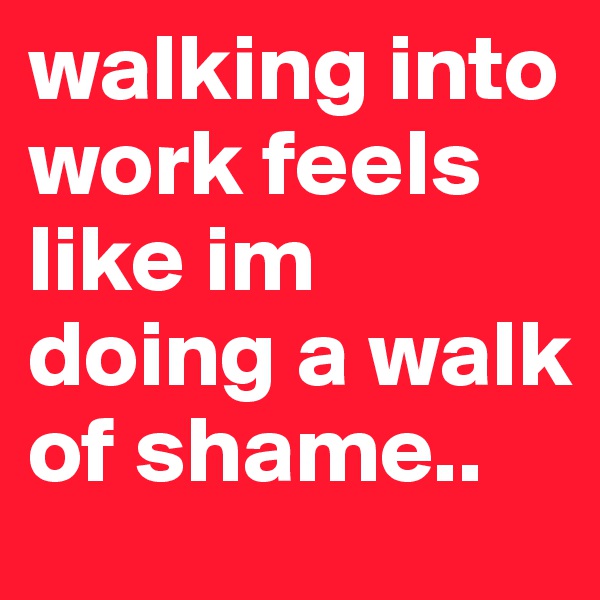 walking into work feels like im doing a walk of shame.. 