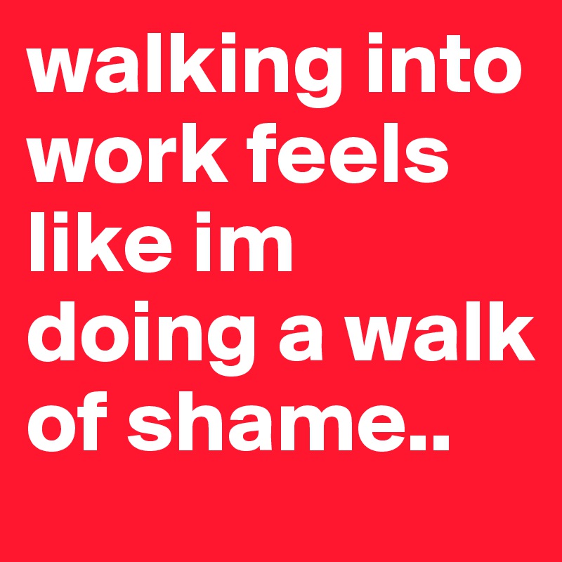 walking into work feels like im doing a walk of shame.. 