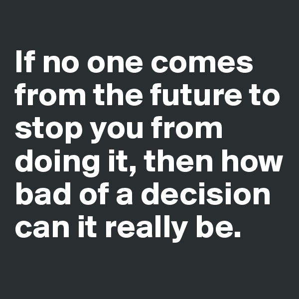 
If no one comes from the future to stop you from doing it, then how bad of a decision can it really be.
