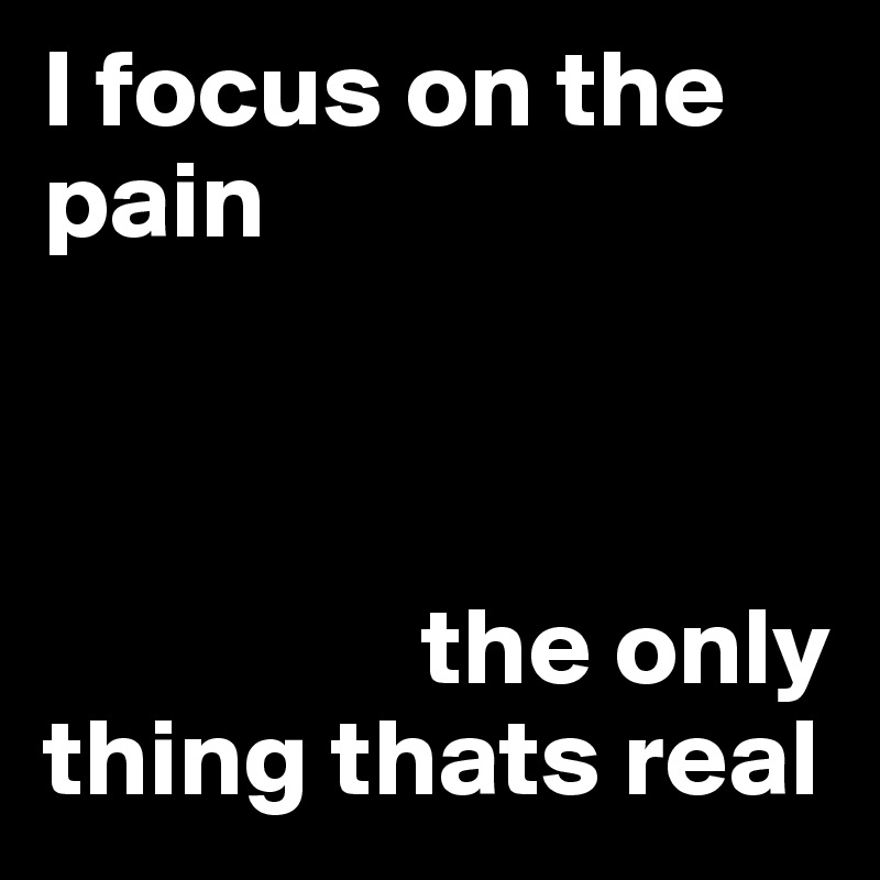 I focus on the pain



                 the only thing thats real