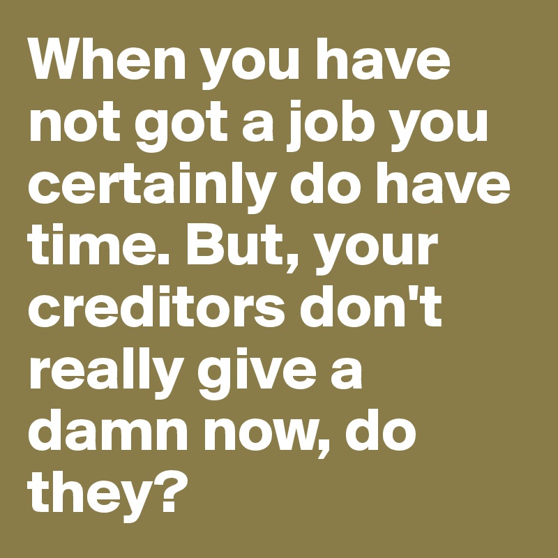 When you have not got a job you certainly do have time. But, your creditors don't really give a damn now, do they?