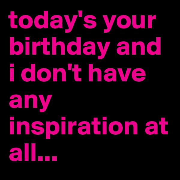 today's your birthday and i don't have any inspiration at all...