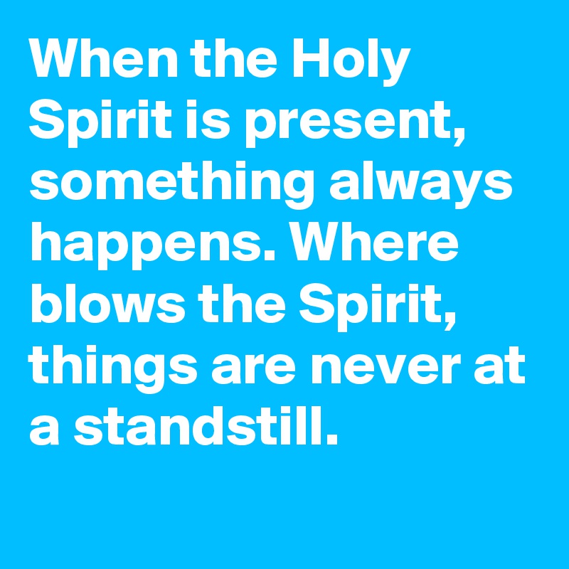 When the Holy Spirit is present, something always happens. Where blows the Spirit, things are never at a standstill.