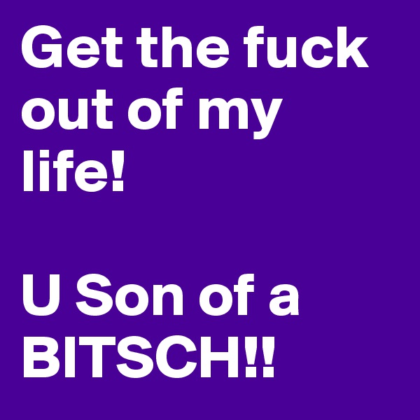Get the fuck out of my life! 

U Son of a BITSCH!!