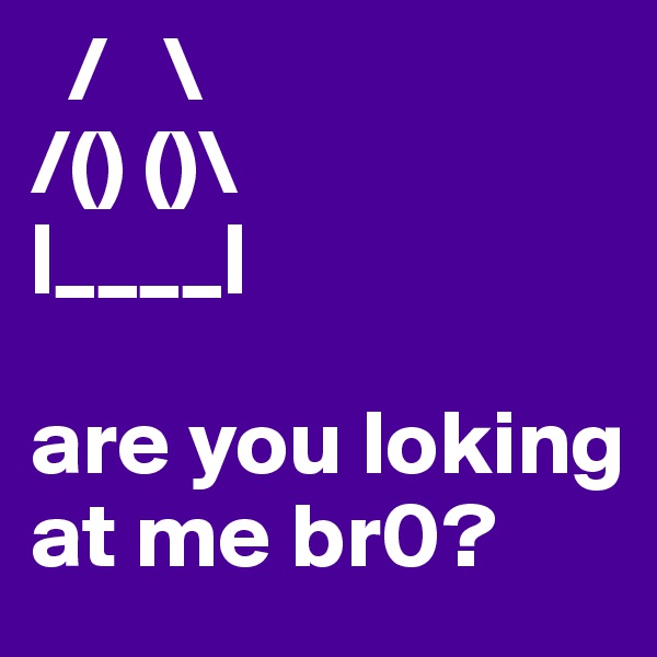   /   \
/() ()\
|____|

are you loking at me br0?