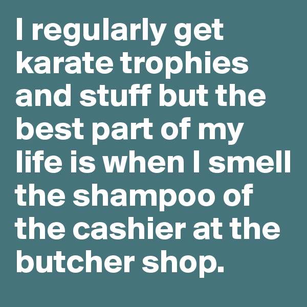 I regularly get karate trophies and stuff but the best part of my life is when I smell the shampoo of the cashier at the butcher shop. 