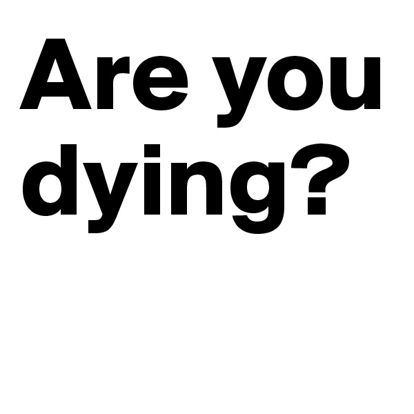 Are you dying?