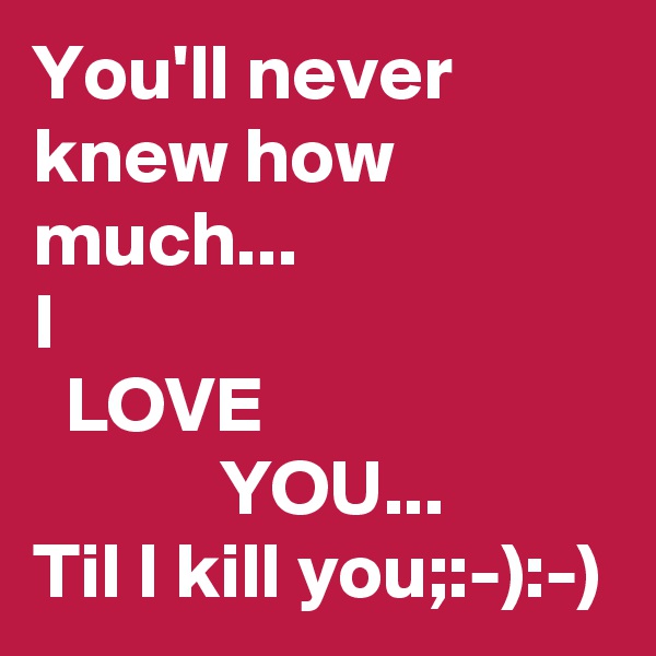 You'll never knew how much...
I
  LOVE
            YOU...
Til I kill you;:-):-)