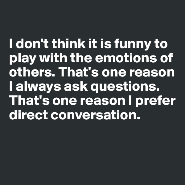 

I don't think it is funny to play with the emotions of others. That's one reason I always ask questions. 
That's one reason I prefer direct conversation.


