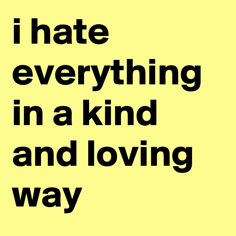i hate everything in a kind and loving way