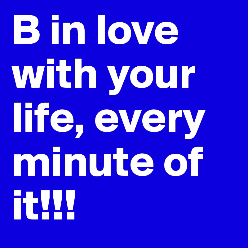 B in love with your life, every minute of it!!!