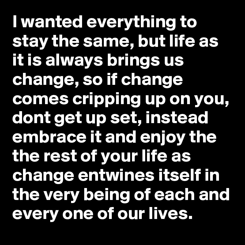 I wanted everything to stay the same, but life as it is always brings us change, so if change comes cripping up on you, dont get up set, instead embrace it and enjoy the the rest of your life as change entwines itself in the very being of each and every one of our lives. 