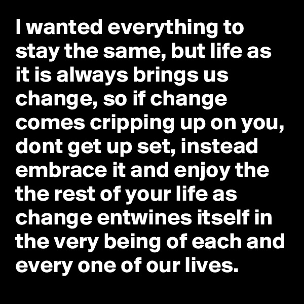 I wanted everything to stay the same, but life as it is always brings us change, so if change comes cripping up on you, dont get up set, instead embrace it and enjoy the the rest of your life as change entwines itself in the very being of each and every one of our lives. 