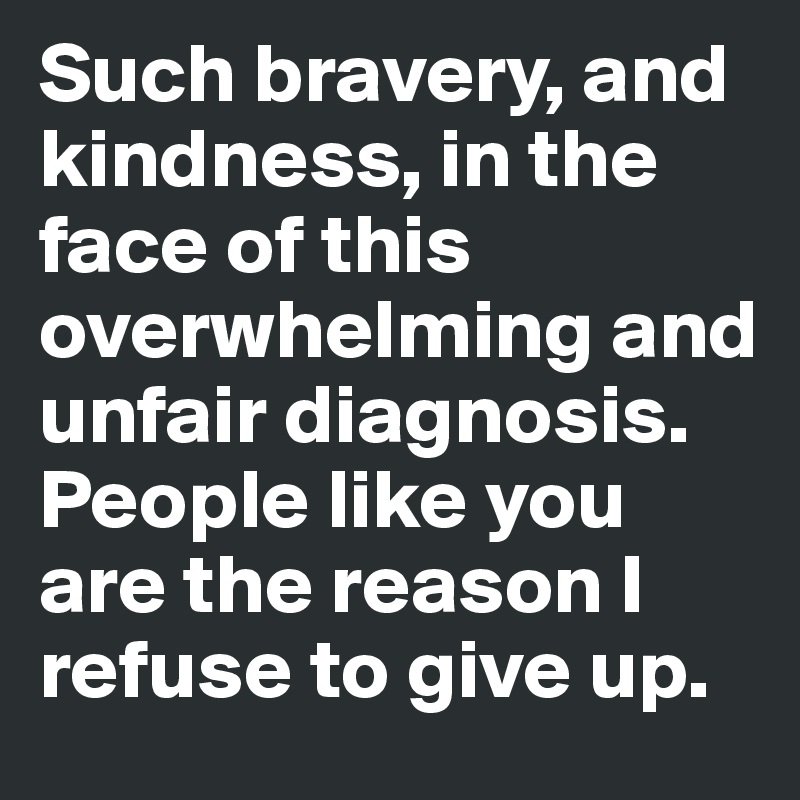 Such bravery, and kindness, in the face of this overwhelming and unfair diagnosis. 
People like you are the reason I refuse to give up.