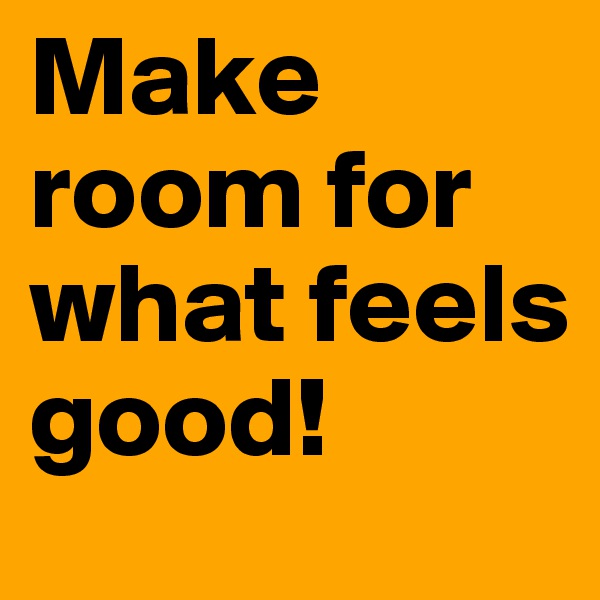 Make room for what feels good!