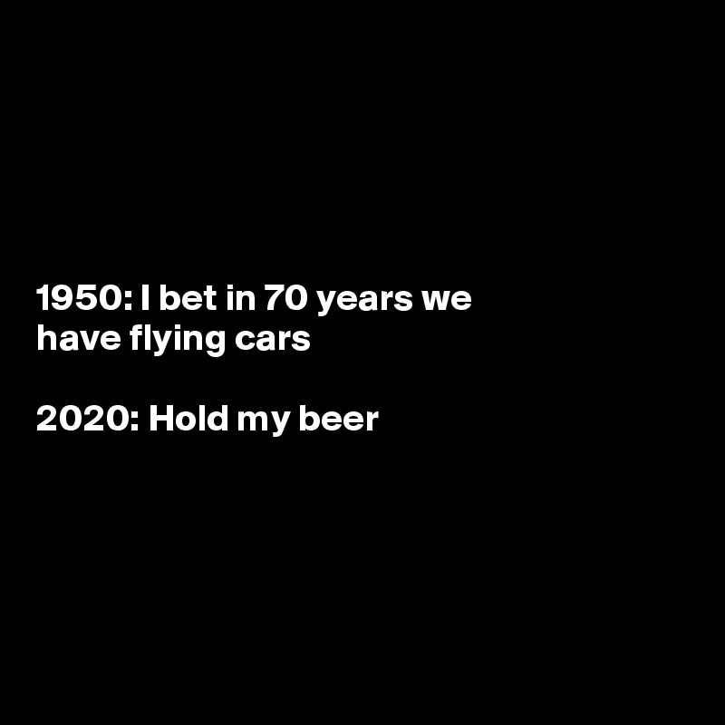 





1950: I bet in 70 years we
have flying cars 

2020: Hold my beer





