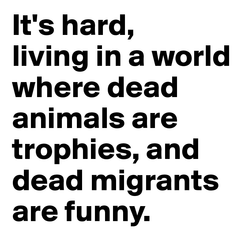 It's hard, 
living in a world where dead animals are trophies, and dead migrants are funny.