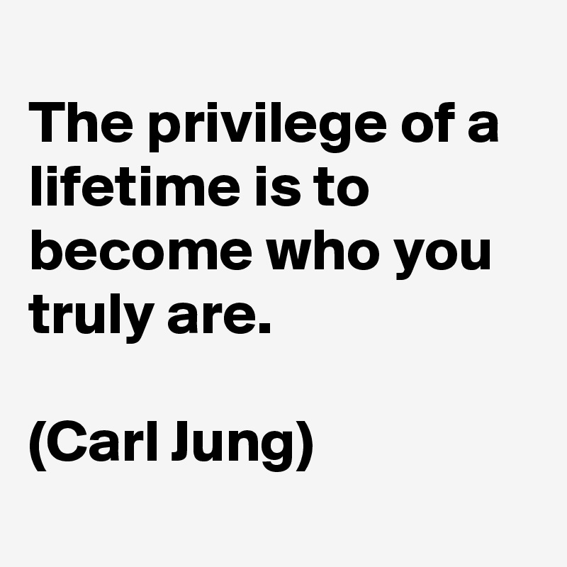
The privilege of a lifetime is to become who you truly are. 

(Carl Jung) 
