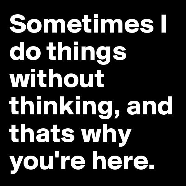 Sometimes I do things without thinking, and thats why you're here.