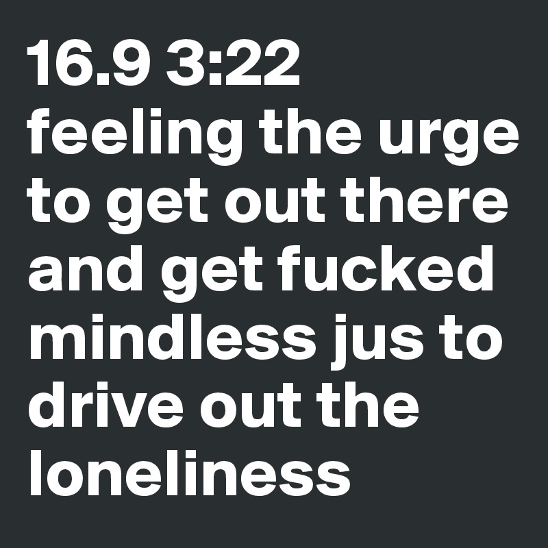 16.9 3:22 feeling the urge to get out there and get fucked mindless jus to drive out the loneliness