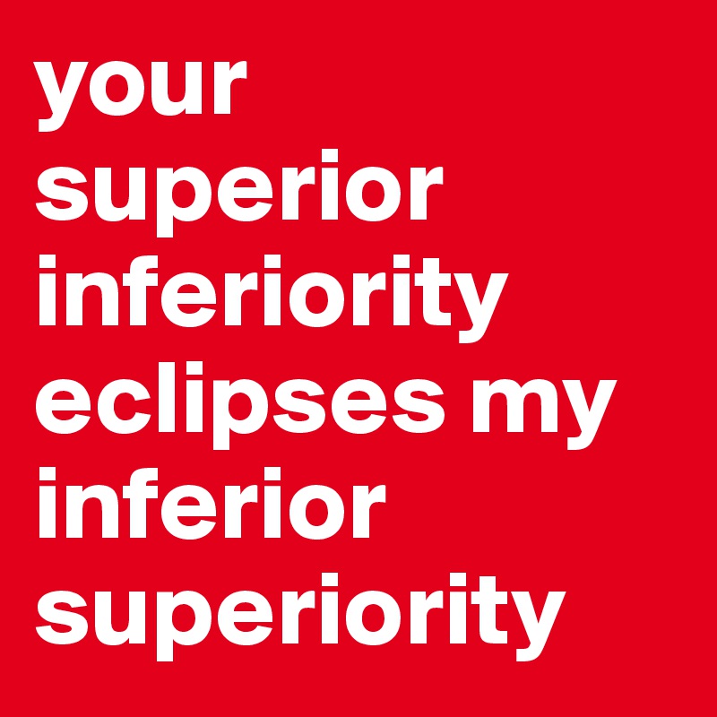 your
superior inferiority
eclipses my
inferior superiority