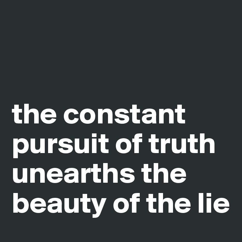 


the constant pursuit of truth unearths the beauty of the lie