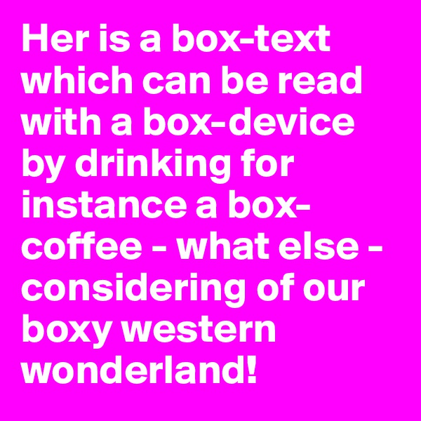 Her is a box-text which can be read with a box-device by drinking for instance a box-coffee - what else - considering of our boxy western wonderland!