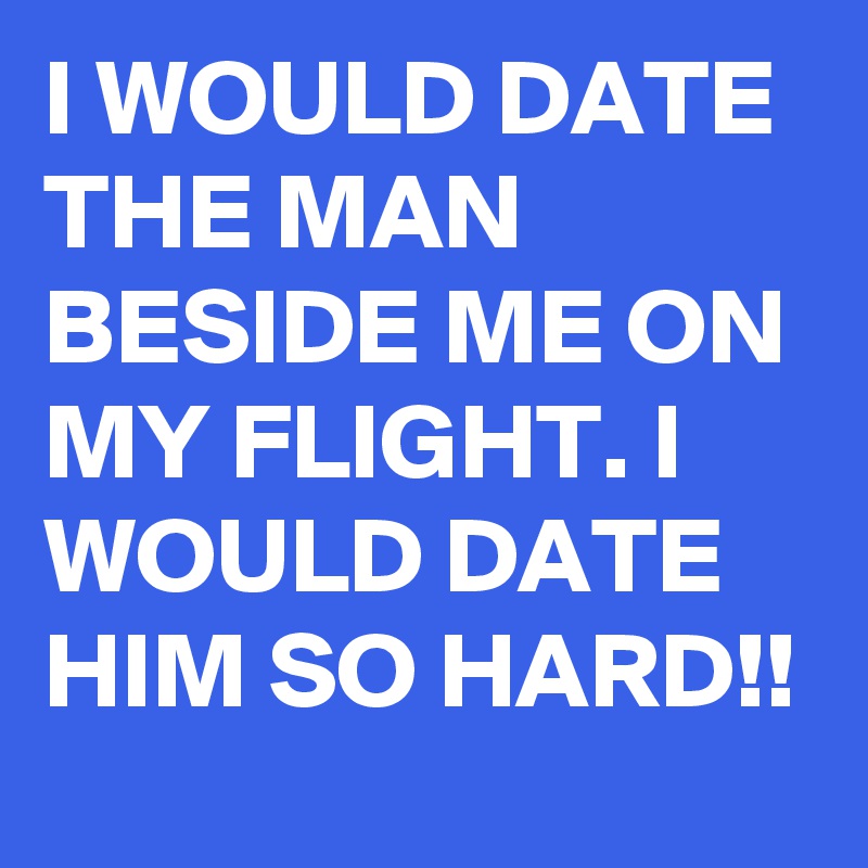 I WOULD DATE THE MAN BESIDE ME ON MY FLIGHT. I WOULD DATE HIM SO HARD!!