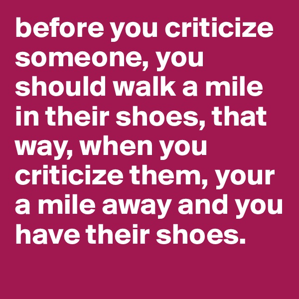 before you criticize someone, you should walk a mile in their shoes, that way, when you criticize them, your a mile away and you have their shoes.