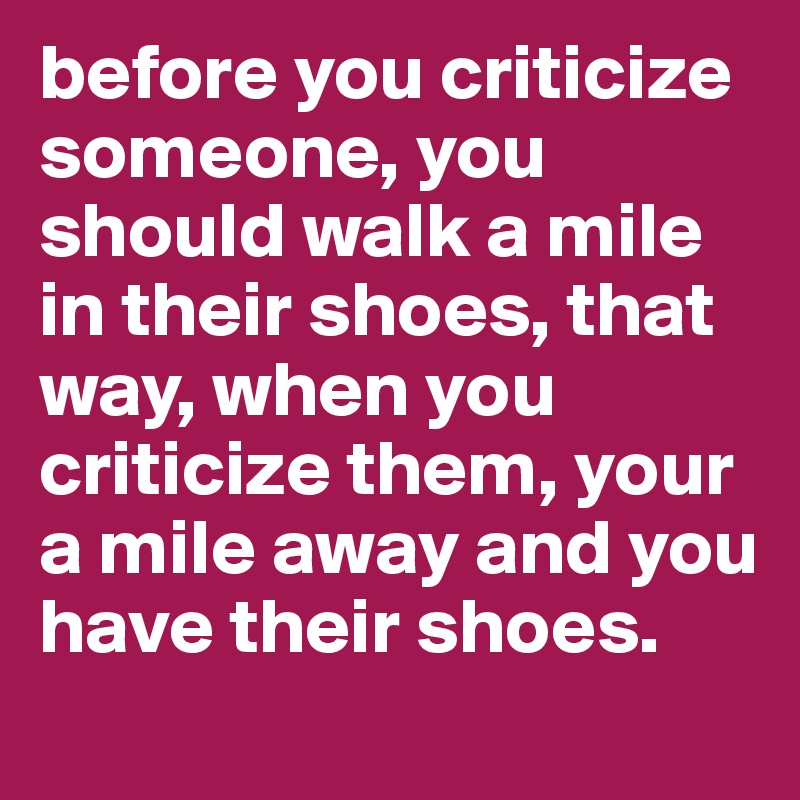 before you criticize someone, you should walk a mile in their shoes, that way, when you criticize them, your a mile away and you have their shoes.