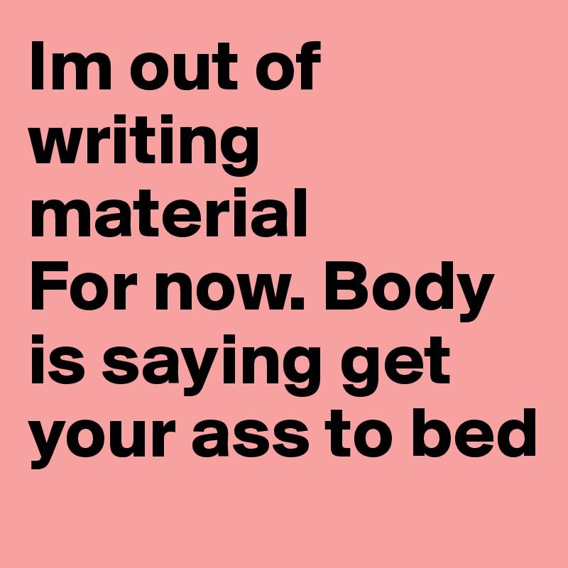 Im out of writing material
For now. Body is saying get your ass to bed