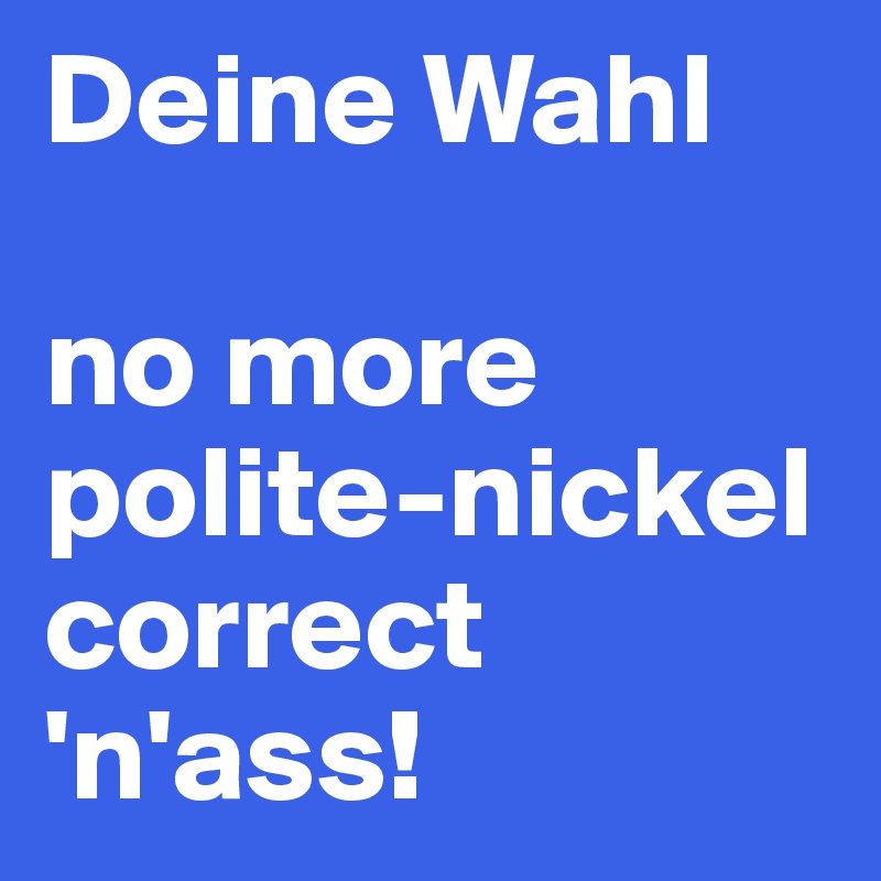 Deine Wahl

no more polite-nickel correct
'n'ass!