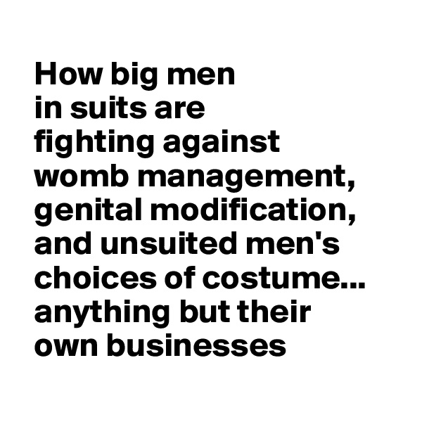   
  How big men 
  in suits are 
  fighting against
  womb management,  
  genital modification,
  and unsuited men's 
  choices of costume...
  anything but their
  own businesses
  