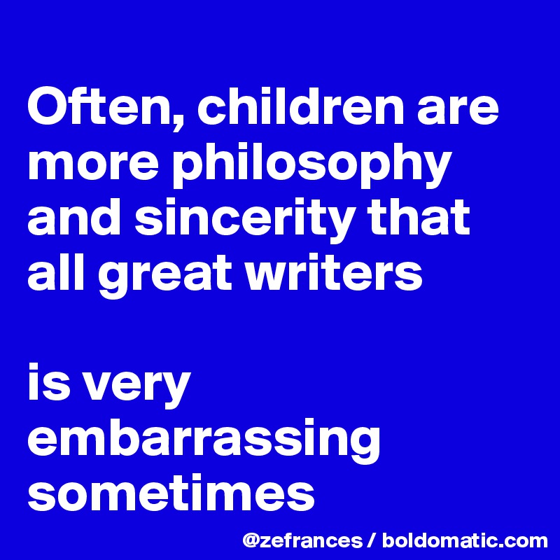 
Often, children are more philosophy and sincerity that all great writers

is very embarrassing sometimes