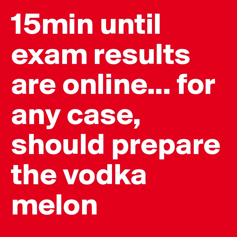 15min until exam results are online... for any case, should prepare the vodka melon