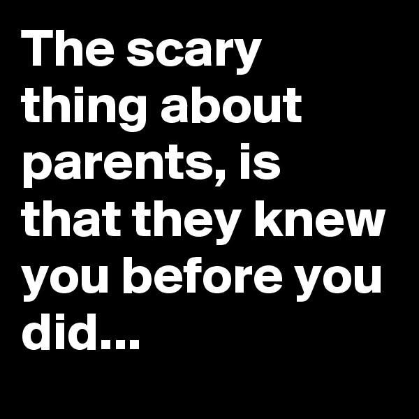 The scary thing about parents, is that they knew you before you did...
