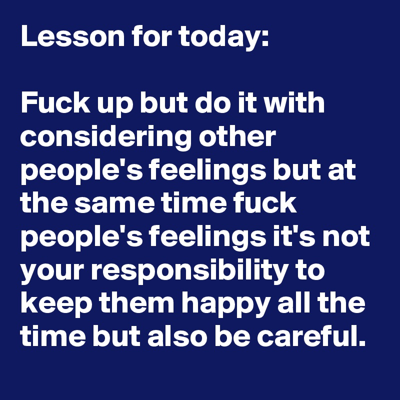 Lesson for today:

Fuck up but do it with considering other people's feelings but at the same time fuck people's feelings it's not your responsibility to keep them happy all the time but also be careful.