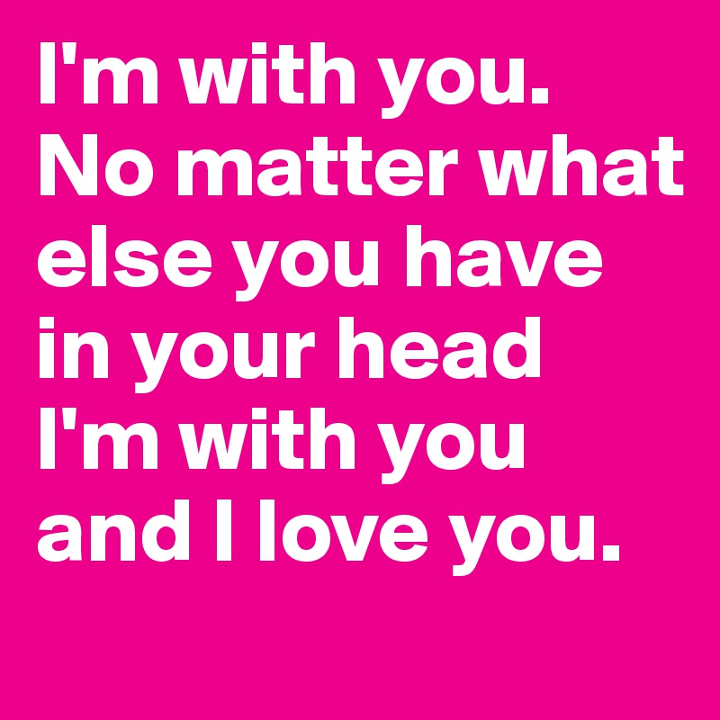 I'm with you. No matter what else you have in your head I'm with you and I love you.