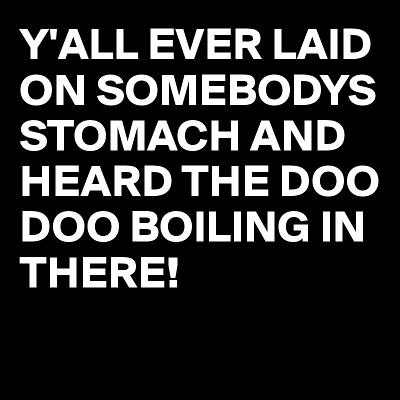 Y'ALL EVER LAID ON SOMEBODYS STOMACH AND HEARD THE DOO DOO BOILING IN THERE!

