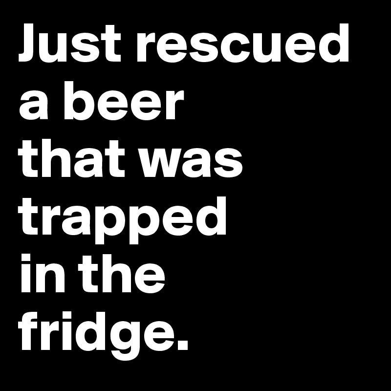 Just rescued a beer 
that was 
trapped 
in the 
fridge.