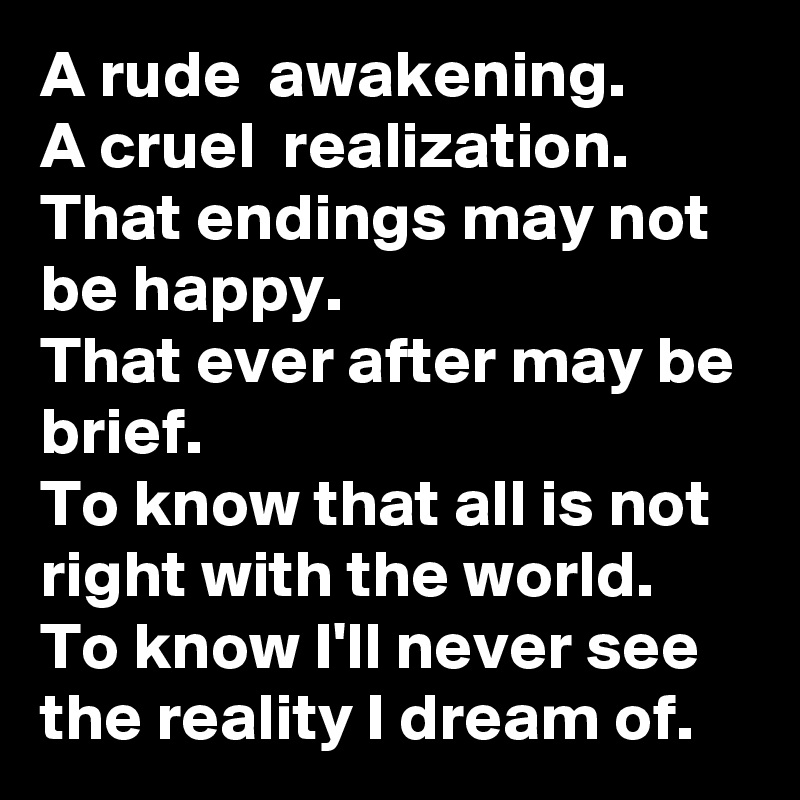 A rude  awakening.
A cruel  realization.
That endings may not be happy.
That ever after may be brief.
To know that all is not right with the world.
To know I'll never see the reality I dream of.