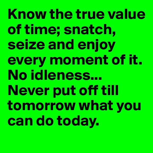 Know the true value of time; snatch, seize and enjoy every moment of it. No idleness... Never put off till tomorrow what you can do today.