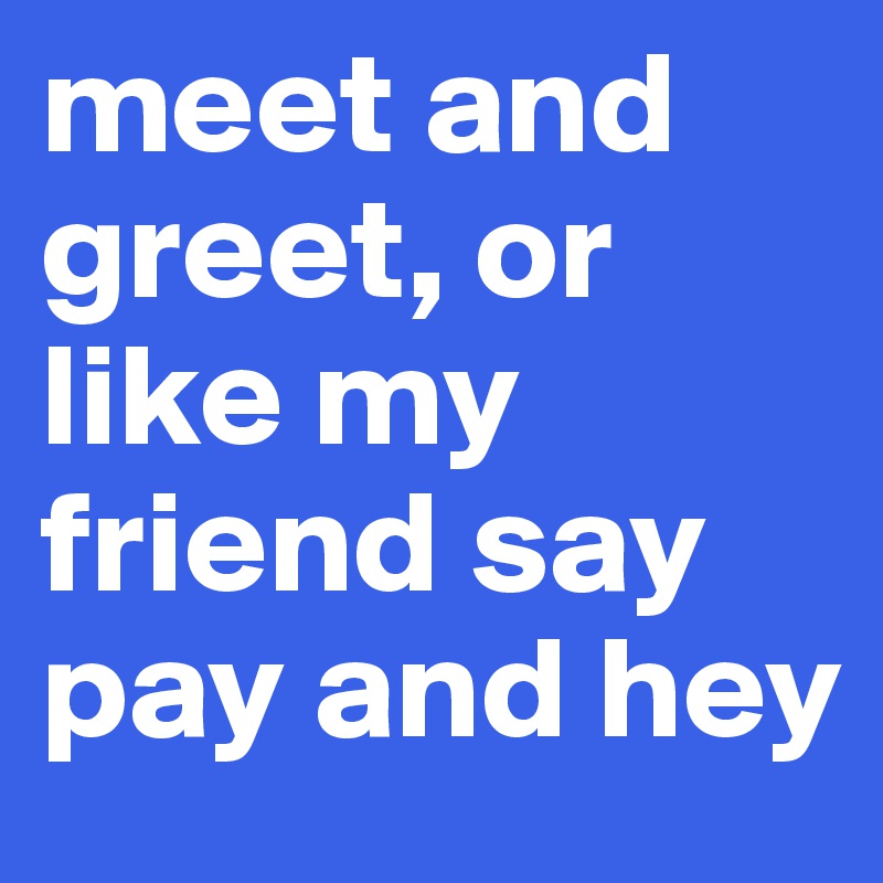 meet and greet, or like my friend say pay and hey