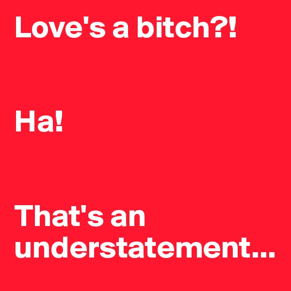 Love's a bitch?! 


Ha! 


That's an understatement...