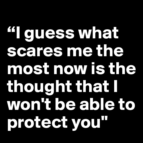 
“I guess what scares me the most now is the thought that I won't be able to protect you"