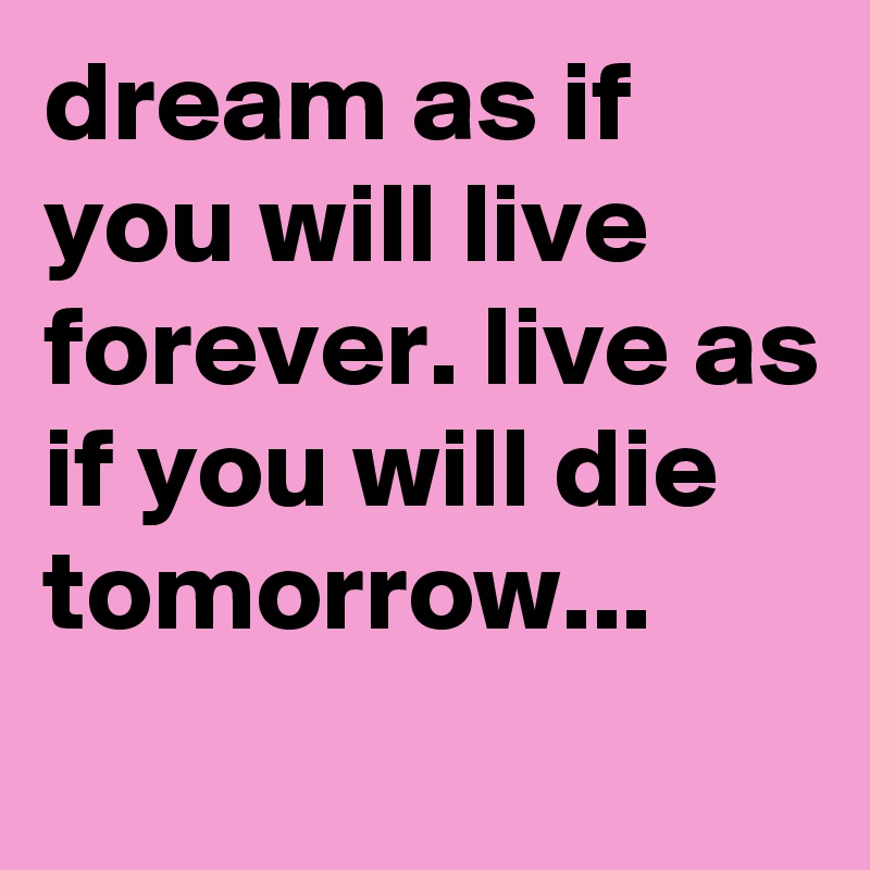 dream as if you will live forever. live as if you will die tomorrow...
